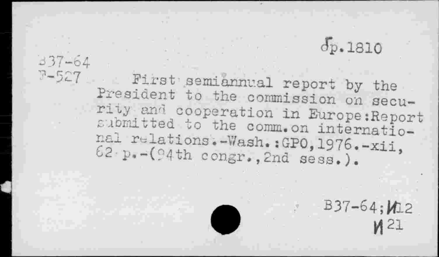 ﻿J 37-64 7-527
cTp.1810
First semiannual report by the President to the commission on security and cooperation in Europe:Report submitted to the comm.on interratio-?’-Wash- :1976. -xii, Ot- P«-(94th congr.,2nd sess»).
B37-64;RL2
tf21